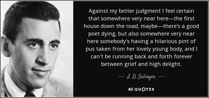 Against my better judgment I feel certain that somewhere very near here—the first house down the road, maybe—there's a good poet dying, but also somewhere very near here somebody's having a hilarious pint of pus taken from her lovely young body, and I can't be running back and forth forever between grief and high delight. - J. D. Salinger