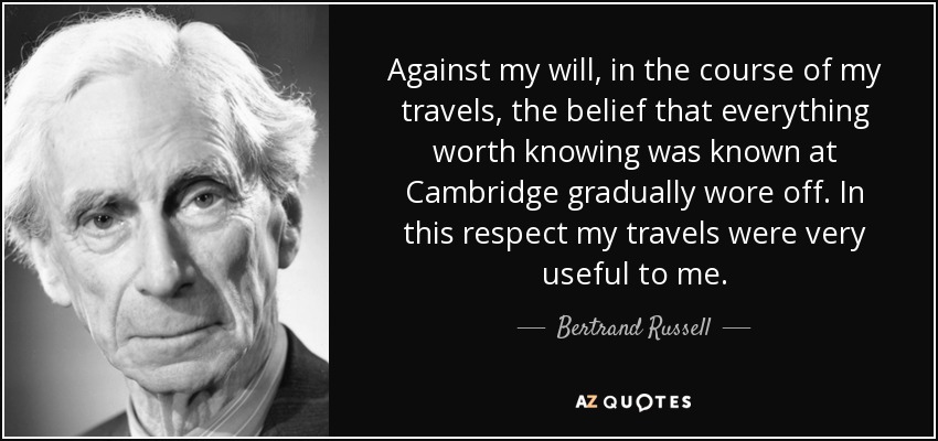 En contra de mi voluntad, en el curso de mis viajes fue desapareciendo la creencia de que todo lo que valía la pena conocer se sabía en Cambridge. En este sentido, mis viajes me fueron muy útiles. - Bertrand Russell