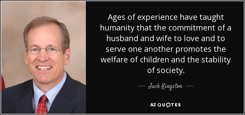 Ages of experience have taught humanity that the commitment of a husband and wife to love and to serve one another promotes the welfare of children and the stability of society. - Jack Kingston