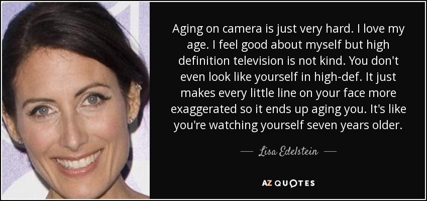 Aging on camera is just very hard. I love my age. I feel good about myself but high definition television is not kind. You don't even look like yourself in high-def. It just makes every little line on your face more exaggerated so it ends up aging you. It's like you're watching yourself seven years older. - Lisa Edelstein