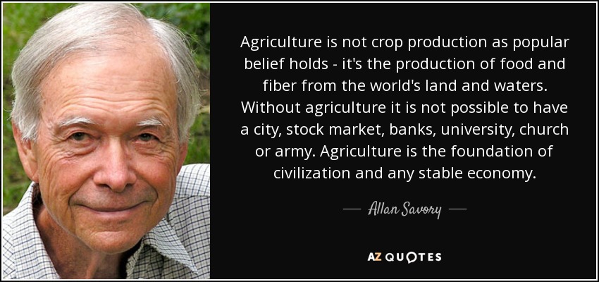 Agriculture is not crop production as popular belief holds - it's the production of food and fiber from the world's land and waters. Without agriculture it is not possible to have a city, stock market, banks, university, church or army. Agriculture is the foundation of civilization and any stable economy. - Allan Savory