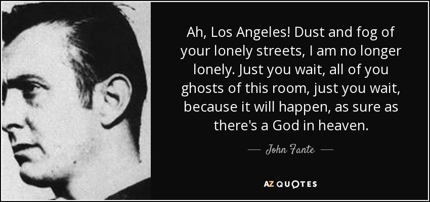 Ah, Los Angeles! Dust and fog of your lonely streets, I am no longer lonely. Just you wait, all of you ghosts of this room, just you wait, because it will happen, as sure as there's a God in heaven. - John Fante