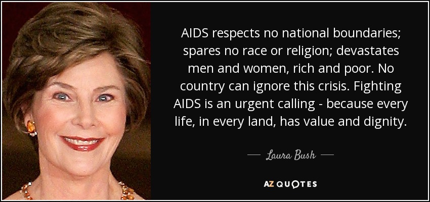 AIDS respects no national boundaries; spares no race or religion; devastates men and women, rich and poor. No country can ignore this crisis. Fighting AIDS is an urgent calling - because every life, in every land, has value and dignity. - Laura Bush