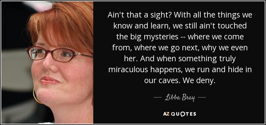 Ain't that a sight? With all the things we know and learn, we still ain't touched the big mysteries -- where we come from, where we go next, why we even her. And when something truly miraculous happens, we run and hide in our caves. We deny. - Libba Bray