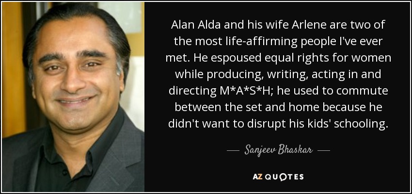 Alan Alda and his wife Arlene are two of the most life-affirming people I've ever met. He espoused equal rights for women while producing, writing, acting in and directing M*A*S*H; he used to commute between the set and home because he didn't want to disrupt his kids' schooling. - Sanjeev Bhaskar