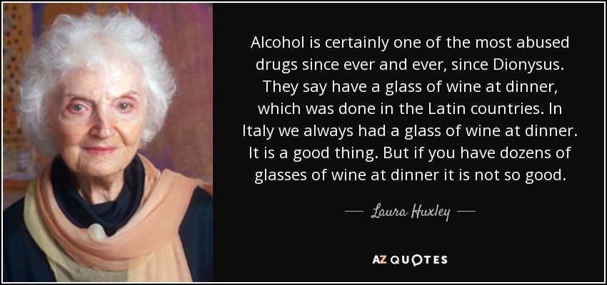 El alcohol es sin duda una de las drogas de las que más se ha abusado desde siempre, desde Dionisio. Dicen que se toma un vaso de vino en la cena, cosa que se hacía en los países latinos. En Italia siempre tomamos un vaso de vino en la cena. Es algo bueno. Pero si tomas docenas de copas de vino en la cena no es tan bueno. - Laura Huxley