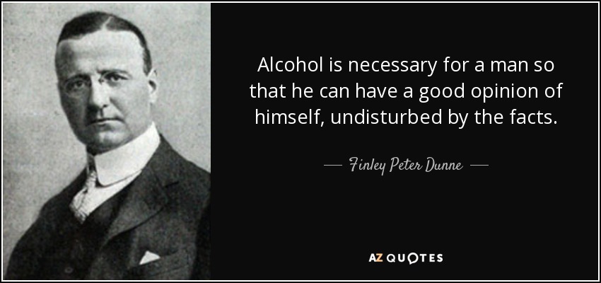 Alcohol is necessary for a man so that he can have a good opinion of himself, undisturbed by the facts. - Finley Peter Dunne
