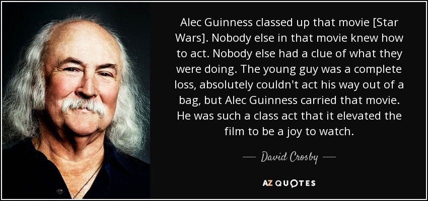 Alec Guinness classed up that movie [Star Wars]. Nobody else in that movie knew how to act. Nobody else had a clue of what they were doing. The young guy was a complete loss, absolutely couldn't act his way out of a bag, but Alec Guinness carried that movie. He was such a class act that it elevated the film to be a joy to watch. - David Crosby