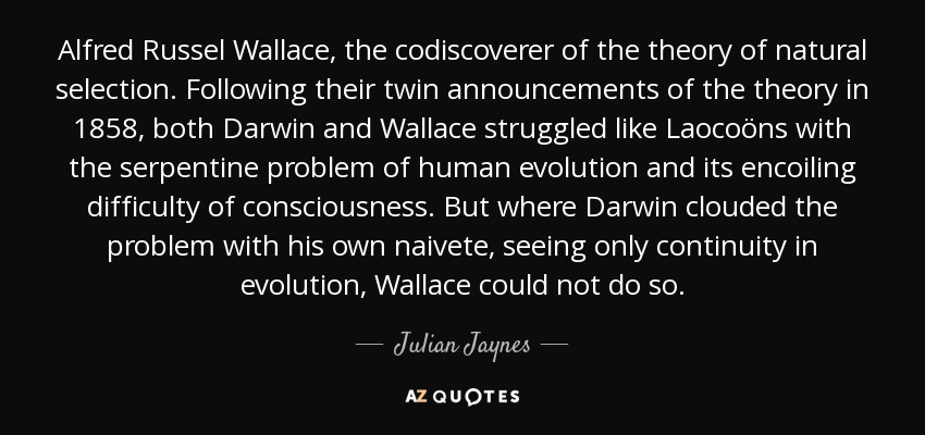 Alfred Russel Wallace, the codiscoverer of the theory of natural selection. Following their twin announcements of the theory in 1858, both Darwin and Wallace struggled like Laocoöns with the serpentine problem of human evolution and its encoiling difficulty of consciousness. But where Darwin clouded the problem with his own naivete, seeing only continuity in evolution, Wallace could not do so. - Julian Jaynes