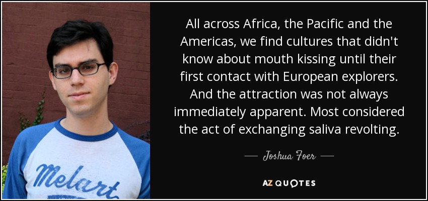 All across Africa, the Pacific and the Americas, we find cultures that didn't know about mouth kissing until their first contact with European explorers. And the attraction was not always immediately apparent. Most considered the act of exchanging saliva revolting. - Joshua Foer