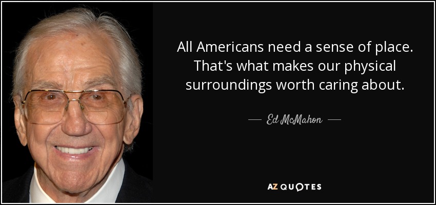 All Americans need a sense of place. That's what makes our physical surroundings worth caring about. - Ed McMahon