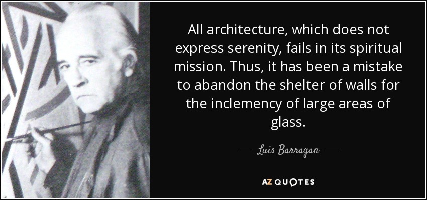 Toda arquitectura que no exprese serenidad fracasa en su misión espiritual. Así, ha sido un error abandonar el abrigo de los muros por la inclemencia de grandes superficies acristaladas. - Luis Barragán