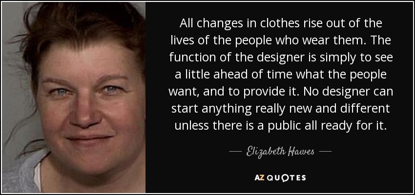 All changes in clothes rise out of the lives of the people who wear them. The function of the designer is simply to see a little ahead of time what the people want, and to provide it. No designer can start anything really new and different unless there is a public all ready for it. - Elizabeth Hawes