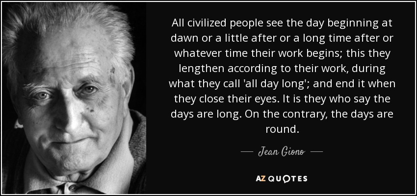 All civilized people see the day beginning at dawn or a little after or a long time after or whatever time their work begins; this they lengthen according to their work, during what they call 'all day long'; and end it when they close their eyes. It is they who say the days are long. On the contrary, the days are round. - Jean Giono