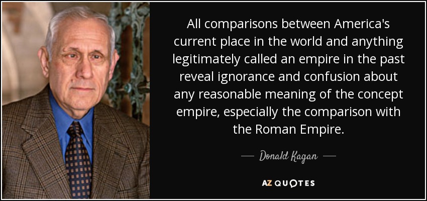 All comparisons between America's current place in the world and anything legitimately called an empire in the past reveal ignorance and confusion about any reasonable meaning of the concept empire, especially the comparison with the Roman Empire. - Donald Kagan