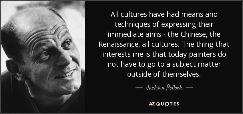 All cultures have had means and techniques of expressing their immediate aims - the Chinese, the Renaissance, all cultures. The thing that interests me is that today painters do not have to go to a subject matter outside of themselves. - Jackson Pollock