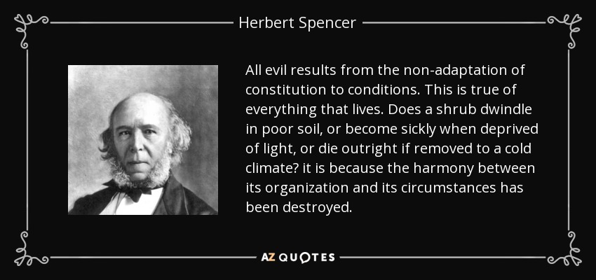 All evil results from the non-adaptation of constitution to conditions. This is true of everything that lives. Does a shrub dwindle in poor soil, or become sickly when deprived of light, or die outright if removed to a cold climate? it is because the harmony between its organization and its circumstances has been destroyed. - Herbert Spencer