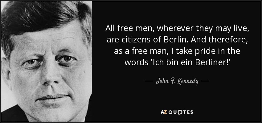 All free men, wherever they may live, are citizens of Berlin. And therefore, as a free man, I take pride in the words 'Ich bin ein Berliner!' - John F. Kennedy