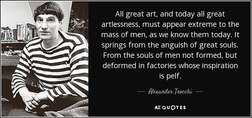 All great art, and today all great artlessness, must appear extreme to the mass of men, as we know them today. It springs from the anguish of great souls. From the souls of men not formed, but deformed in factories whose inspiration is pelf. - Alexander Trocchi