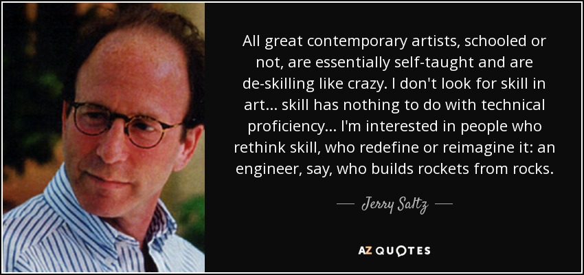 All great contemporary artists, schooled or not, are essentially self-taught and are de-skilling like crazy. I don't look for skill in art... skill has nothing to do with technical proficiency... I'm interested in people who rethink skill, who redefine or reimagine it: an engineer, say, who builds rockets from rocks. - Jerry Saltz