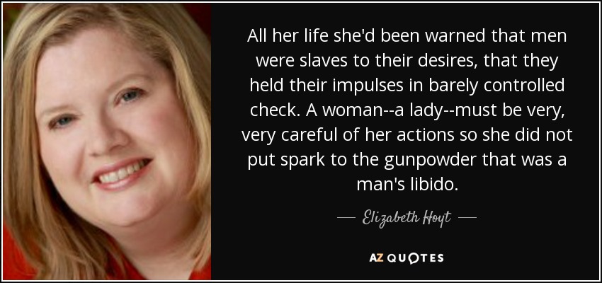 All her life she'd been warned that men were slaves to their desires, that they held their impulses in barely controlled check. A woman--a lady--must be very, very careful of her actions so she did not put spark to the gunpowder that was a man's libido. - Elizabeth Hoyt