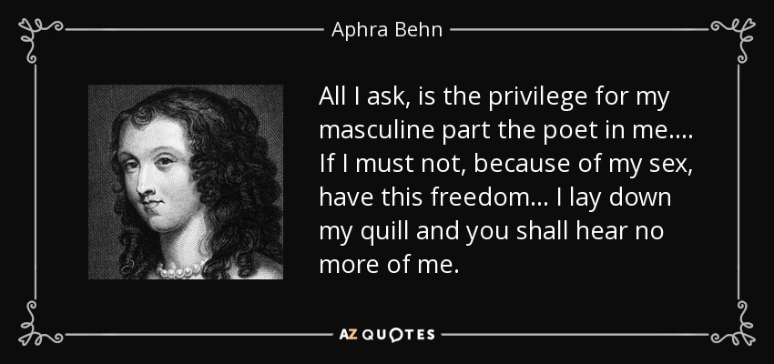 All I ask, is the privilege for my masculine part the poet in me.... If I must not, because of my sex, have this freedom... I lay down my quill and you shall hear no more of me. - Aphra Behn
