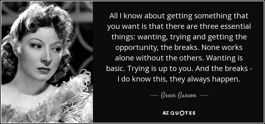 All I know about getting something that you want is that there are three essential things: wanting, trying and getting the opportunity, the breaks. None works alone without the others. Wanting is basic. Trying is up to you. And the breaks - I do know this, they always happen. - Greer Garson