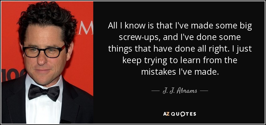 All I know is that I've made some big screw-ups, and I've done some things that have done all right. I just keep trying to learn from the mistakes I've made. - J. J. Abrams