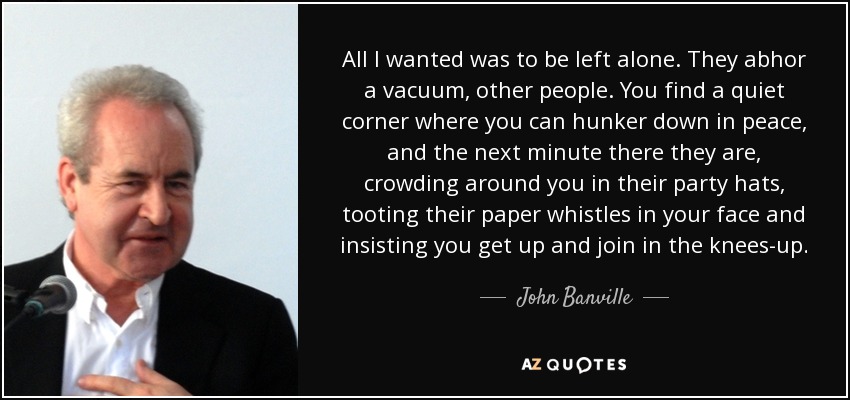 All I wanted was to be left alone. They abhor a vacuum, other people. You find a quiet corner where you can hunker down in peace, and the next minute there they are, crowding around you in their party hats, tooting their paper whistles in your face and insisting you get up and join in the knees-up. - John Banville