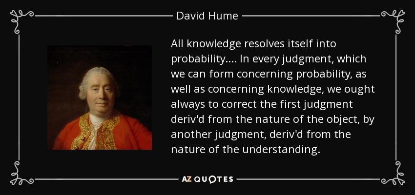 All knowledge resolves itself into probability. ... In every judgment, which we can form concerning probability, as well as concerning knowledge, we ought always to correct the first judgment deriv'd from the nature of the object, by another judgment, deriv'd from the nature of the understanding. - David Hume