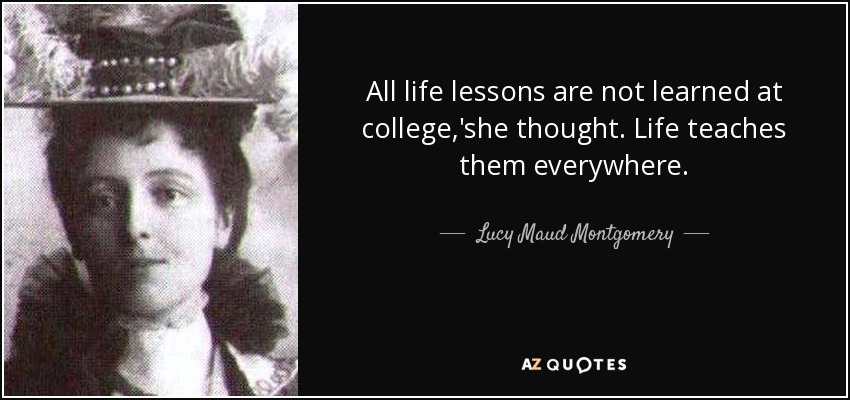All life lessons are not learned at college,'she thought. Life teaches them everywhere. - Lucy Maud Montgomery