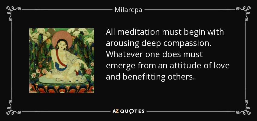 All meditation must begin with arousing deep compassion. Whatever one does must emerge from an attitude of love and benefitting others. - Milarepa