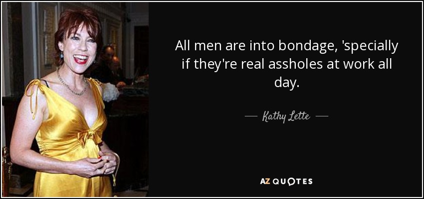 All men are into bondage, 'specially if they're real assholes at work all day. - Kathy Lette