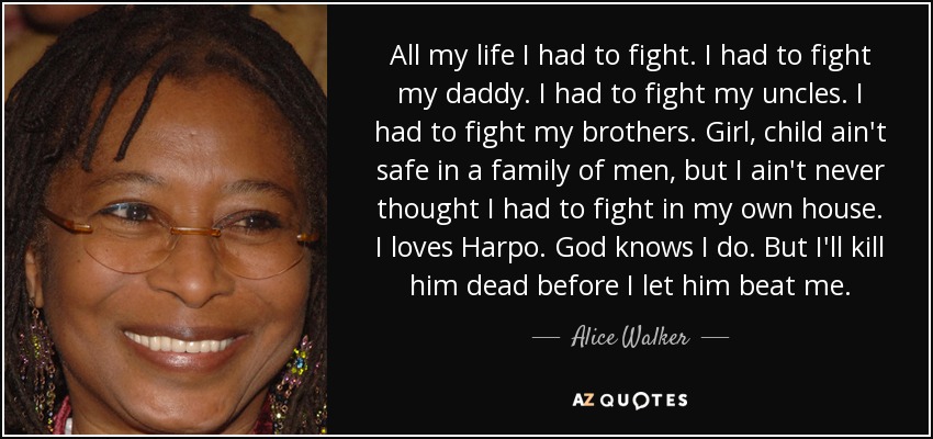 All my life I had to fight. I had to fight my daddy. I had to fight my uncles. I had to fight my brothers. Girl, child ain't safe in a family of men, but I ain't never thought I had to fight in my own house. I loves Harpo. God knows I do. But I'll kill him dead before I let him beat me. - Alice Walker