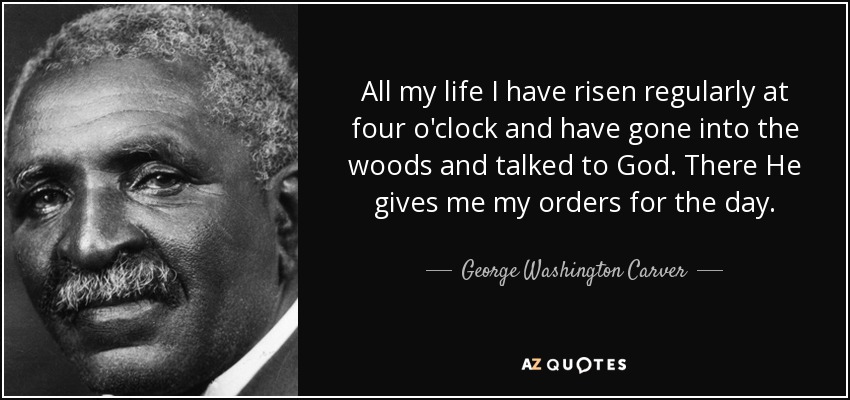 All my life I have risen regularly at four o'clock and have gone into the woods and talked to God. There He gives me my orders for the day. - George Washington Carver