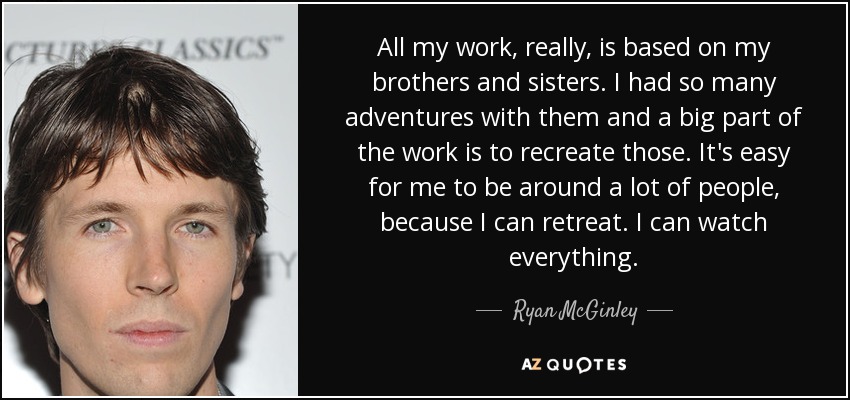 All my work, really, is based on my brothers and sisters. I had so many adventures with them and a big part of the work is to recreate those. It's easy for me to be around a lot of people, because I can retreat. I can watch everything. - Ryan McGinley