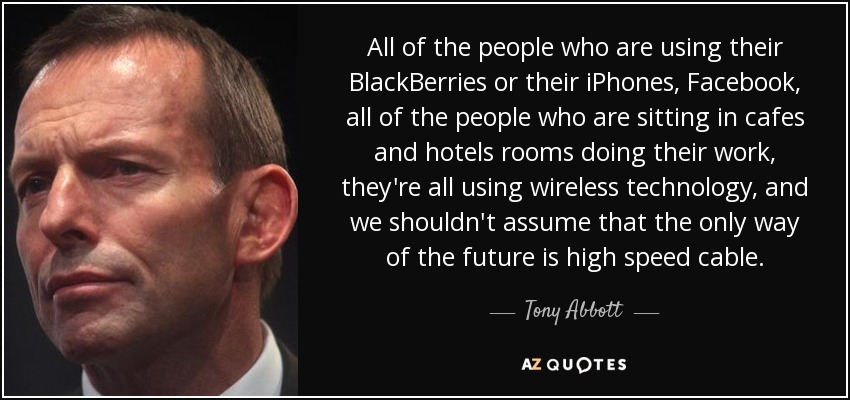 Todas las personas que utilizan sus BlackBerries o sus iPhones, Facebook, todas las personas que están sentadas en cafés y habitaciones de hotel haciendo su trabajo, todas están utilizando tecnología inalámbrica, y no deberíamos asumir que la única vía del futuro es el cable de alta velocidad. - Tony Abbott