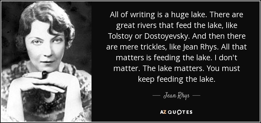 All of writing is a huge lake. There are great rivers that feed the lake, like Tolstoy or Dostoyevsky. And then there are mere trickles, like Jean Rhys. All that matters is feeding the lake. I don't matter. The lake matters. You must keep feeding the lake. - Jean Rhys