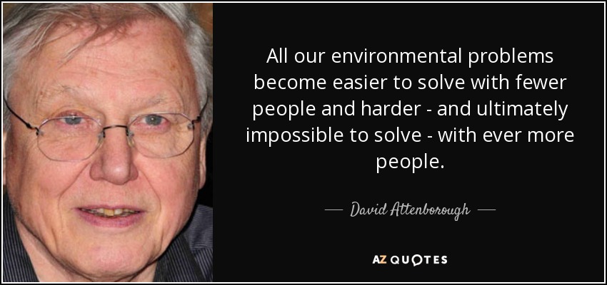 All our environmental problems become easier to solve with fewer people and harder - and ultimately impossible to solve - with ever more people. - David Attenborough