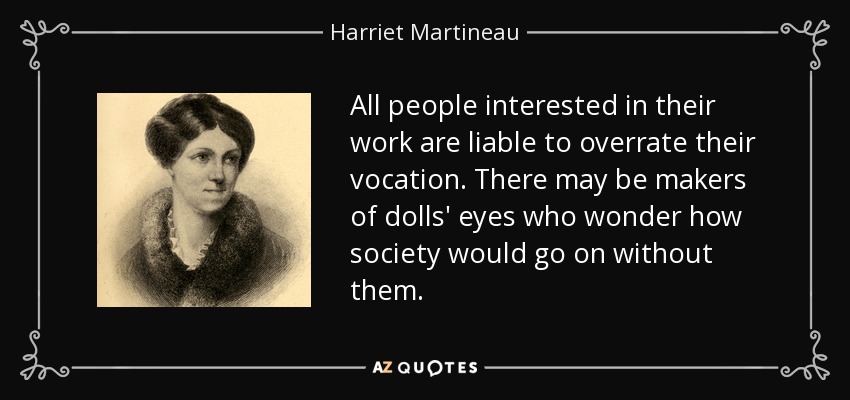 Todas las personas interesadas en su trabajo son susceptibles de sobrevalorar su vocación. Puede que haya fabricantes de ojos de muñeca que se pregunten cómo seguiría la sociedad sin ellos. - Harriet Martineau