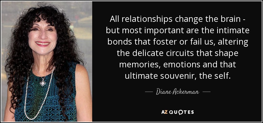 Todas las relaciones cambian el cerebro, pero lo más importante son los lazos íntimos que nos fomentan o nos fallan, alterando los delicados circuitos que dan forma a los recuerdos, las emociones y ese recuerdo último que es el yo. - Diane Ackerman