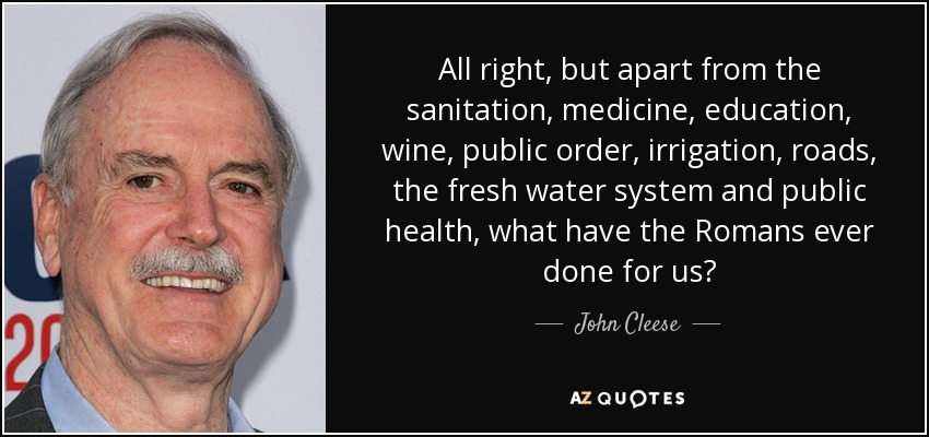 All right, but apart from the sanitation, medicine, education, wine, public order, irrigation, roads, the fresh water system and public health, what have the Romans ever done for us? - John Cleese