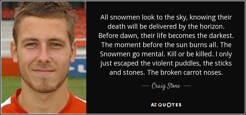 All snowmen look to the sky, knowing their death will be delivered by the horizon. Before dawn, their life becomes the darkest. The moment before the sun burns all. The Snowmen go mental. Kill or be killed. I only just escaped the violent puddles, the sticks and stones. The broken carrot noses. - Craig Stone