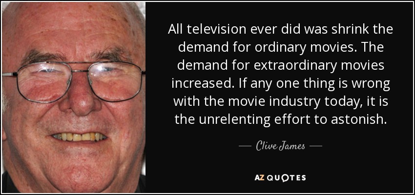 All television ever did was shrink the demand for ordinary movies. The demand for extraordinary movies increased. If any one thing is wrong with the movie industry today, it is the unrelenting effort to astonish. - Clive James