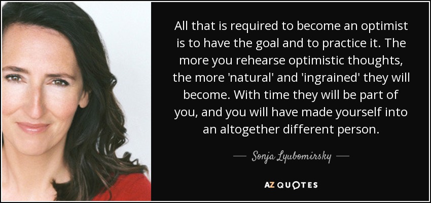 All that is required to become an optimist is to have the goal and to practice it. The more you rehearse optimistic thoughts, the more 'natural' and 'ingrained' they will become. With time they will be part of you, and you will have made yourself into an altogether different person. - Sonja Lyubomirsky