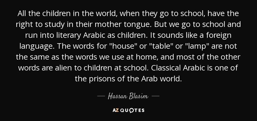 All the children in the world, when they go to school, have the right to study in their mother tongue. But we go to school and run into literary Arabic as children. It sounds like a foreign language. The words for 