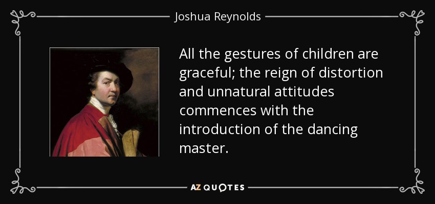 All the gestures of children are graceful; the reign of distortion and unnatural attitudes commences with the introduction of the dancing master. - Joshua Reynolds