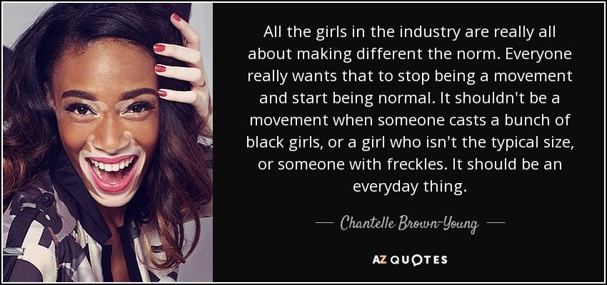 All the girls in the industry are really all about making different the norm. Everyone really wants that to stop being a movement and start being normal. It shouldn't be a movement when someone casts a bunch of black girls, or a girl who isn't the typical size, or someone with freckles. It should be an everyday thing. - Chantelle Brown-Young