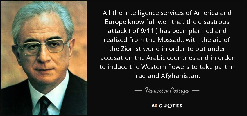 All the intelligence services of America and Europe know full well that the disastrous attack ( of 9/11 ) has been planned and realized from the Mossad.. with the aid of the Zionist world in order to put under accusation the Arabic countries and in order to induce the Western Powers to take part in Iraq and Afghanistan. - Francesco Cossiga
