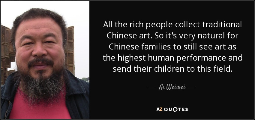 All the rich people collect traditional Chinese art. So it's very natural for Chinese families to still see art as the highest human performance and send their children to this field. - Ai Weiwei